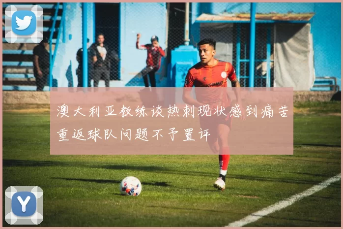 澳大利亚教练谈热刺现状感到痛苦重返球队问题不予置评