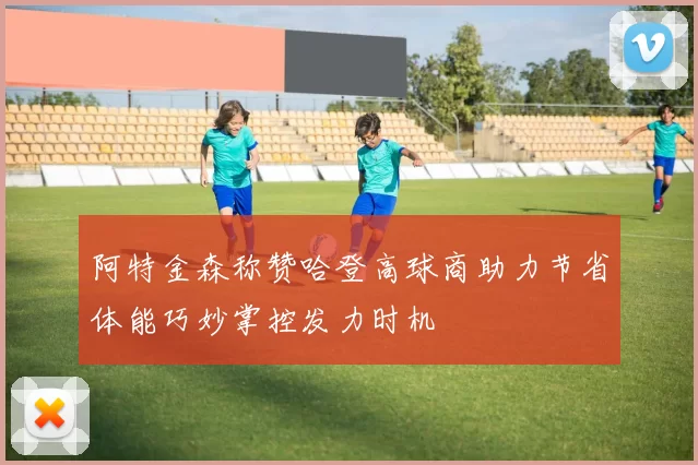 阿特金森称赞哈登高球商助力节省体能巧妙掌控发力时机