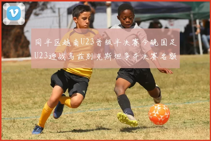 同半区越南U23晋级半决赛今晚国足U23迎战乌兹别克斯坦争夺决赛名额