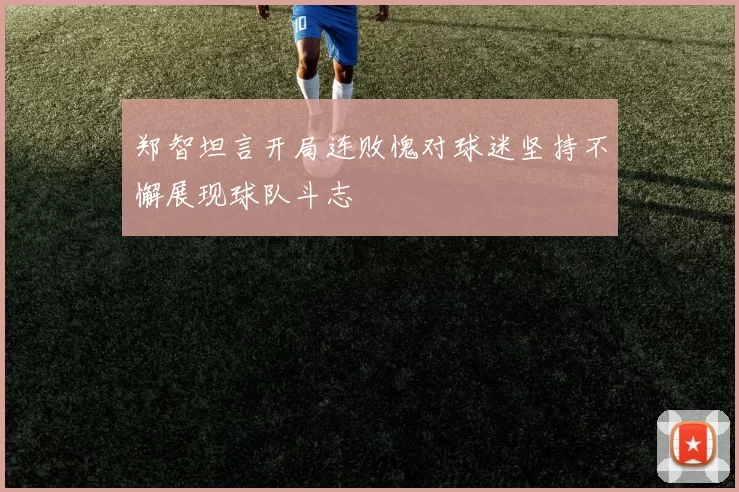 郑智坦言开局连败愧对球迷坚持不懈展现球队斗志