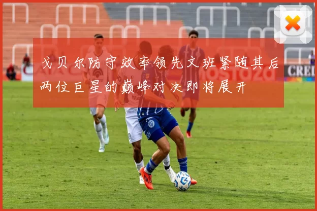 戈贝尔防守效率领先文班紧随其后两位巨星的巅峰对决即将展开
