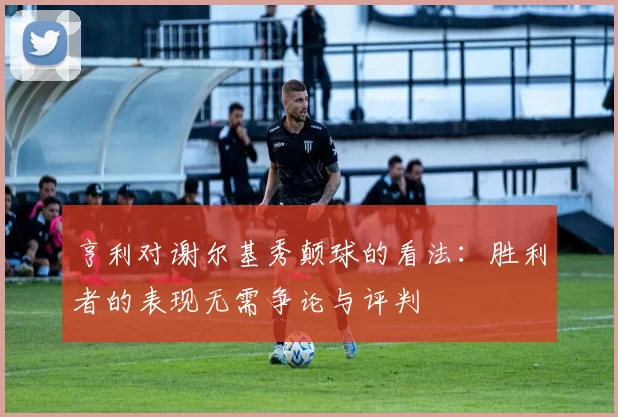 亨利对谢尔基秀颠球的看法：胜利者的表现无需争论与评判