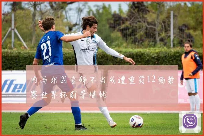 内马尔因言辞不当或遭重罚12场禁赛世界杯前景堪忧