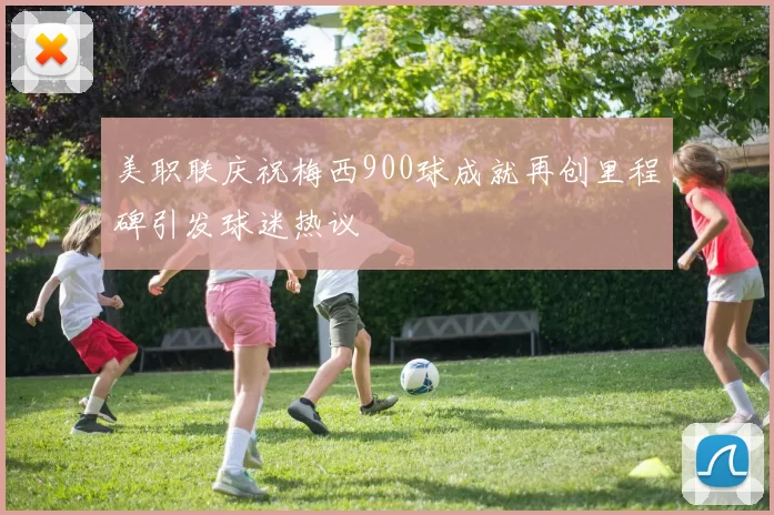 美职联庆祝梅西900球成就再创里程碑引发球迷热议