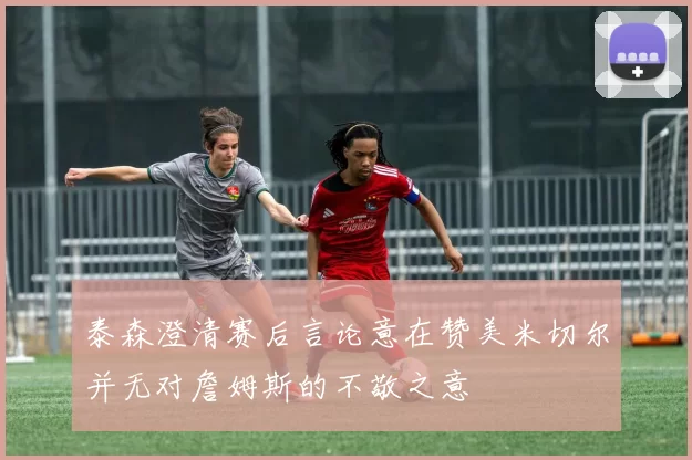 泰森澄清赛后言论意在赞美米切尔并无对詹姆斯的不敬之意