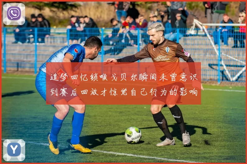追梦回忆锁喉戈贝尔瞬间未曾意识到赛后回放才惊觉自己行为的影响