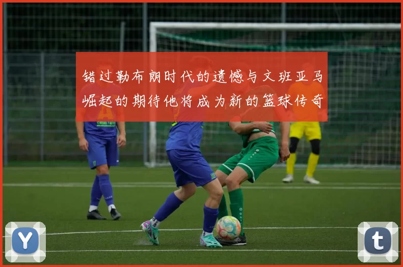 错过勒布朗时代的遗憾与文班亚马崛起的期待他将成为新的篮球传奇