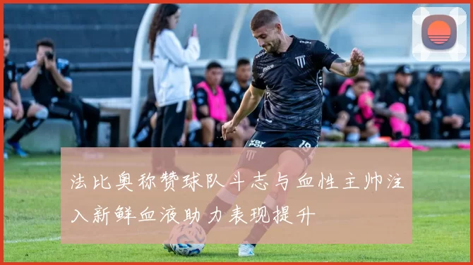 法比奥称赞球队斗志与血性主帅注入新鲜血液助力表现提升