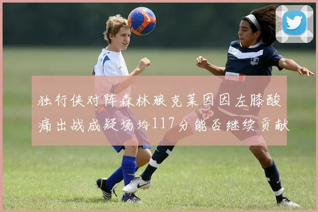 独行侠对阵森林狼克莱因因左膝酸痛出战成疑场均117分能否继续贡献