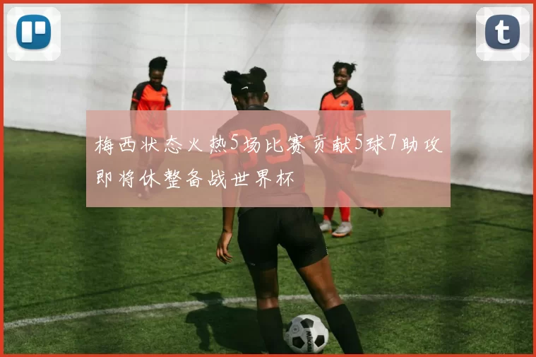 梅西状态火热5场比赛贡献5球7助攻即将休整备战世界杯
