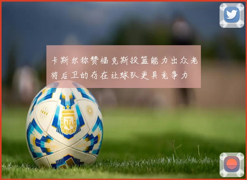 卡斯尔称赞福克斯投篮能力出众老将后卫的存在让球队更具竞争力