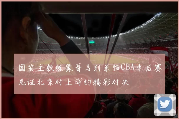 国安主教练蒙哥马利亲临CBA季后赛见证北京对上海的精彩对决