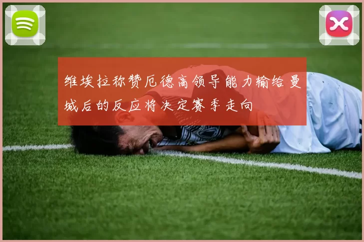 维埃拉称赞厄德高领导能力输给曼城后的反应将决定赛季走向