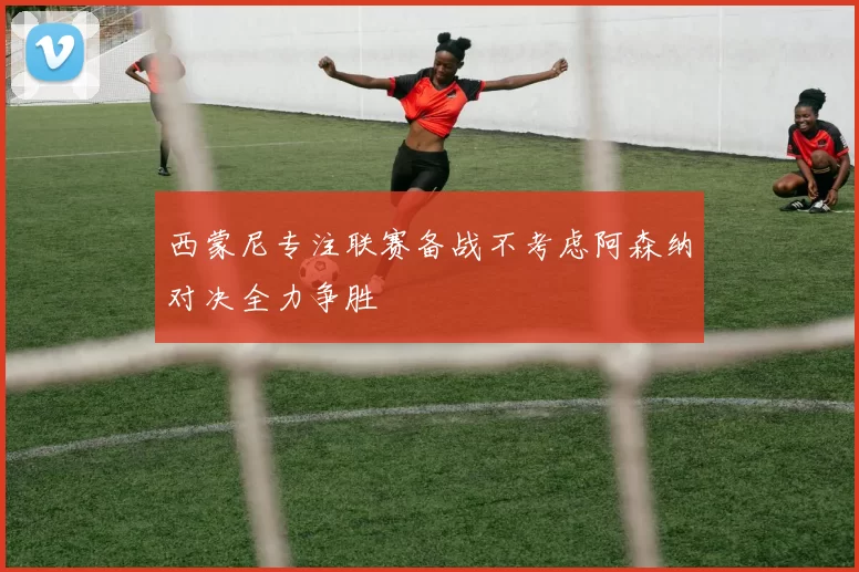 西蒙尼专注联赛备战不考虑阿森纳对决全力争胜