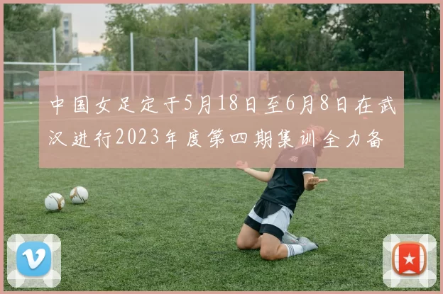 中国女足定于5月18日至6月8日在武汉进行2023年度第四期集训全力备战国际赛事