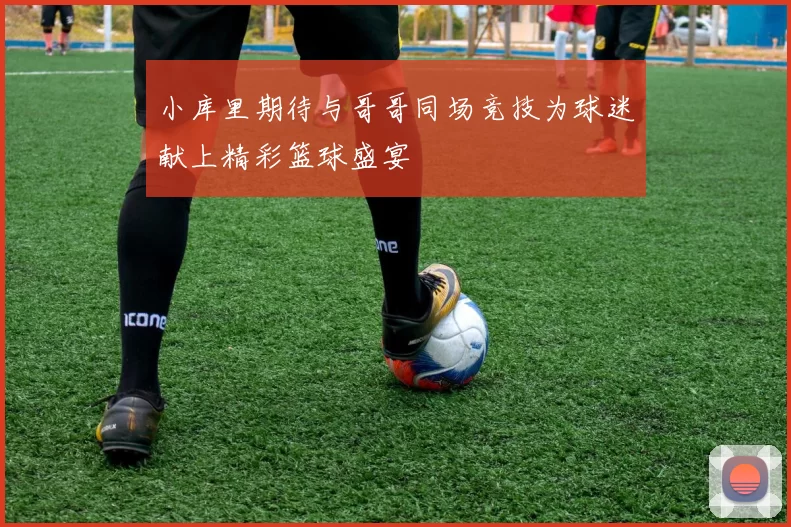 小库里期待与哥哥同场竞技为球迷献上精彩篮球盛宴
