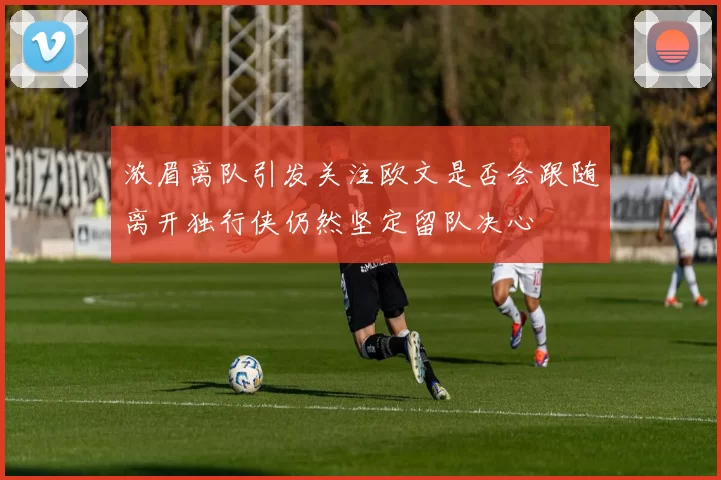 浓眉离队引发关注欧文是否会跟随离开独行侠仍然坚定留队决心