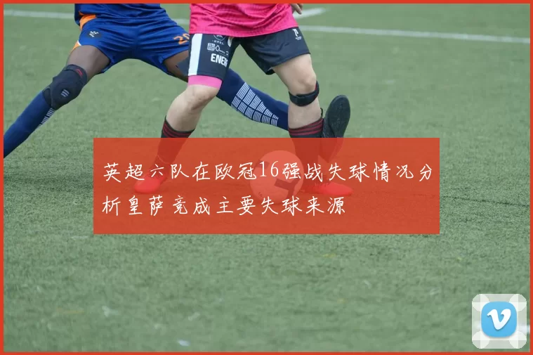 英超六队在欧冠16强战失球情况分析皇萨竞成主要失球来源